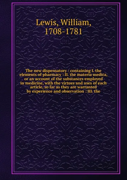 Обложка книги The new dispensatory : containing I. the elements of pharmacy : II. the materia medica, or an account of the substances employed in medicine, with the virtues and uses of each article, so far as they are warranted by experience and observation : I..., William Lewis