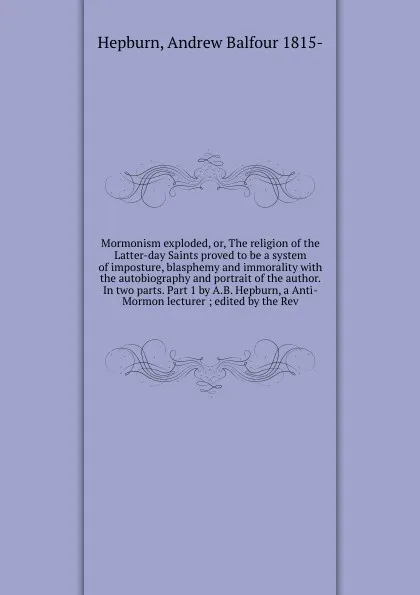 Обложка книги Mormonism exploded, or, The religion of the Latter-day Saints proved to be a system of imposture, blasphemy and immorality with the autobiography and portrait of the author. In two parts. Part 1 by A.B. Hepburn, a Anti-Mormon lecturer ; edited by ..., Andrew Balfour Hepburn