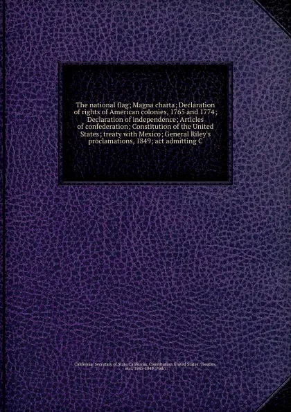 Обложка книги The national flag; Magna charta; Declaration of rights of American colonies, 1765 and 1774; Declaration of independence; Articles of confederation; Constitution of the United States; treaty with Mexico; General Riley's proclamations, 1849; act adm..., California. Secretary of State