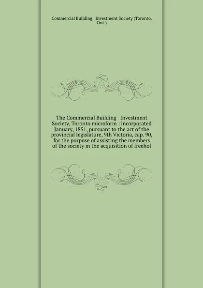 Обложка книги The Commercial Building & Investment Society, Toronto microform : incorporated January, 1851, pursuant to the act of the provincial legislature, 9th Victoria, cap. 90, for the purpose of assisting the members of the society in the acquisition of f..., Toronto