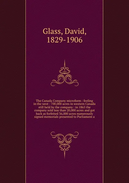 Обложка книги The Canada Company microform : feeling in the west : 700,000 acres in western Canada still held by the company : in 1865 the company sold less than 20,000 acres and got back as forfeited 36,000 acres numerously signed memorials presented to Parlia..., David Glass