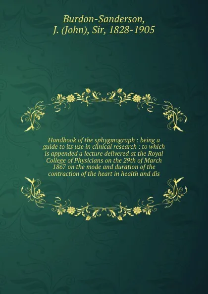 Обложка книги Handbook of the sphygmograph : being a guide to its use in clinical research : to which is appended a lecture delivered at the Royal College of Physicians on the 29th of March 1867 on the mode and duration of the contraction of the heart in health..., John Burdon-Sanderson