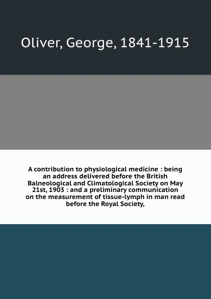 Обложка книги A contribution to physiological medicine : being an address delivered before the British Balneological and Climatological Society on May 21st, 1903 : and a preliminary communication on the measurement of tissue-lymph in man read before the Royal S..., George Oliver