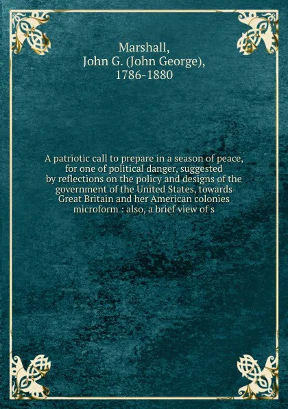 Обложка книги A patriotic call to prepare in a season of peace, for one of political danger, suggested by reflections on the policy and designs of the government of the United States, towards Great Britain and her American colonies microform : also, a brief vie..., John George Marshall