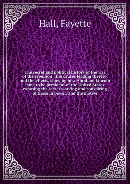 Обложка книги The secret and political history of the war of the rebellion : the causes leading thereto, and the effects, showing how Abraham Lincoln came to be president of the United States, exposing the secret working and conspiring of those in power, and th..., Fayette Hall