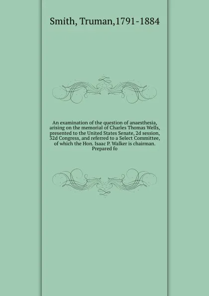 Обложка книги An examination of the question of anaesthesia, arising on the memorial of Charles Thomas Wells, presented to the United States Senate, 2d session, 32d Congress, and referred to a Select Committee, of which the Hon. Isaac P. Walker is chairman. Pre..., Truman Smith