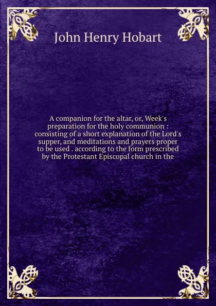 Обложка книги A companion for the altar, or, Week's preparation for the holy communion : consisting of a short explanation of the Lord's supper, and meditations and prayers proper to be used . according to the form prescribed by the Protestant Episcopal church ..., John Henry Hobart