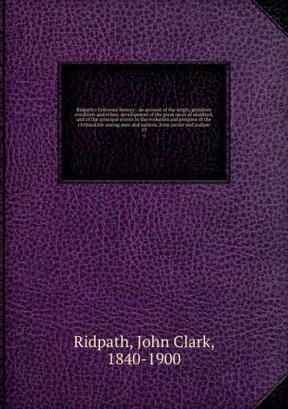 Обложка книги Ridpath's Universal history : an account of the origin, primitive condition and ethnic development of the great races of mankind, and of the principal events in the evolution and progress of the civilized life among men and nations, from recent an..., John Clark Ridpath