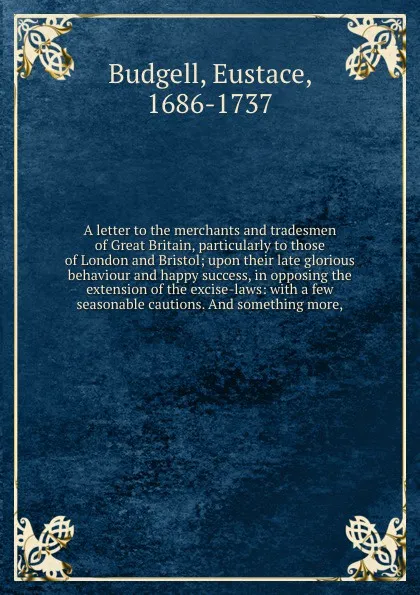 Обложка книги A letter to the merchants and tradesmen of Great Britain, particularly to those of London and Bristol; upon their late glorious behaviour and happy success, in opposing the extension of the excise-laws: with a few seasonable cautions. And somethin..., Eustace Budgell