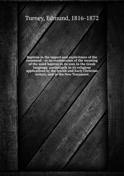 Обложка книги Baptism in the import and explicitness of the command : or an examination of the meaning of the word baptizo in its uses in the Greek language, particularly in its religious applications by the Jewish and Early Christian writers, and in the New Te..., Edmund Turney