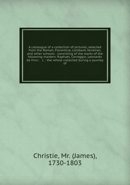 Обложка книги A catalogue of a collection of pictures, selected from the Roman, Florentine, Lombard, Venetian, and other schools : consisting of the works of the following masters: Raphael, Correggio, Leonardo da Vinci . &c. : the whole collected during a journ..., James Christie