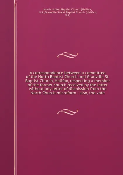 Обложка книги A correspondence between a committee of the North Baptist Church and Granville St. Baptist Church, Halifax, respecting a member of the former church received by the latter without any letter of dismission from the North Church microform : also, th..., Halifax