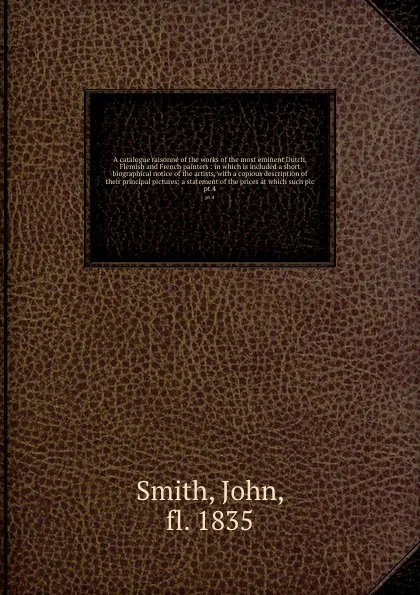 Обложка книги A catalogue raisonne of the works of the most eminent Dutch, Flemish and French painters : in which is included a short biographical notice of the artists, with a copious description of their principal pictures; a statement of the prices at which ..., John Smith