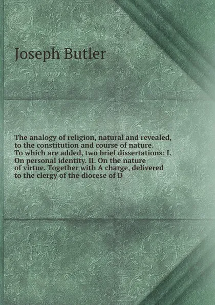 Обложка книги The analogy of religion, natural and revealed, to the constitution and course of nature. To which are added, two brief dissertations: I. On personal identity. II. On the nature of virtue. Together with A charge, delivered to the clergy of the dioc..., Joseph Butler