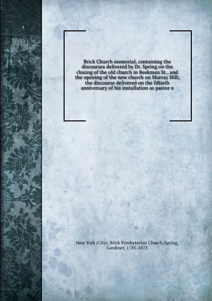 Обложка книги Brick Church memorial, containing the discourses delivered by Dr. Spring on the closing of the old church in Beekman St., and the opening of the new church on Murray Hill; the discourse delivered on the fiftieth anniversary of his installation as ..., Gardiner Spring