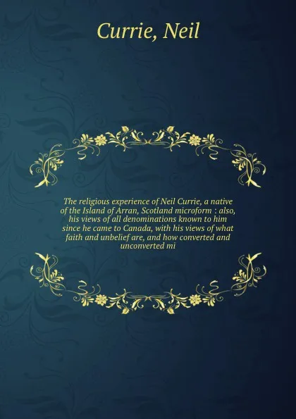 Обложка книги The religious experience of Neil Currie, a native of the Island of Arran, Scotland microform : also, his views of all denominations known to him since he came to Canada, with his views of what faith and unbelief are, and how converted and unconver..., Neil Currie