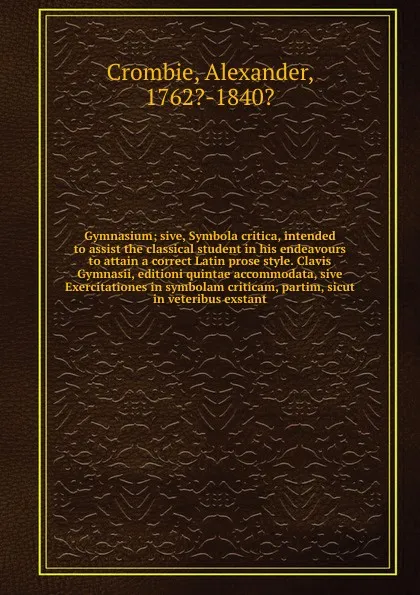 Обложка книги Gymnasium; sive, Symbola critica, intended to assist the classical student in his endeavours to attain a correct Latin prose style. Clavis Gymnasii, editioni quintae accommodata, sive Exercitationes in symbolam criticam, partim, sicut in veteribus..., Alexander Crombie