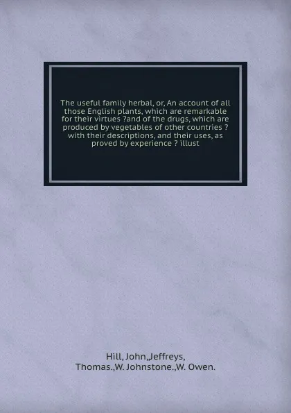 Обложка книги The useful family herbal, or, An account of all those English plants, which are remarkable for their virtues ?and of the drugs, which are produced by vegetables of other countries ? with their descriptions, and their uses, as proved by experience ..., John Hill