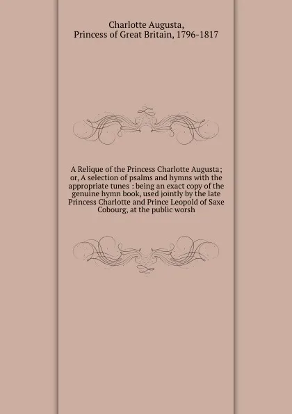 Обложка книги A Relique of the Princess Charlotte Augusta; or, A selection of psalms and hymns with the appropriate tunes : being an exact copy of the genuine hymn book, used jointly by the late Princess Charlotte and Prince Leopold of Saxe Cobourg, at the publ..., Charlotte Augusta