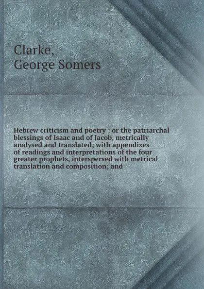 Обложка книги Hebrew criticism and poetry : or the patriarchal blessings of Isaac and of Jacob, metrically analysed and translated; with appendixes of readings and interpretations of the four greater prophets, interspersed with metrical translation and composit..., George Somers Clarke