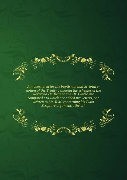 Обложка книги A modest plea for the baptismal and Scripture-notion of the Trinity : wherein the schemes of the Reverend Dr. Bennet and Dr. Clarke are compared : to which are added two letters, one written to Mr. R.M. concerning his Plain Scripture argument, . t..., Arthur Ashley Sykes