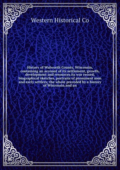 Обложка книги History of Walworth County, Wisconsin, containing an account of its settlement, growth, development and resources.its war record, biographical sketches, portraits of prominent men and early settlers; the whole preceded by a history of Wisconsin.an..., Western Historical Co