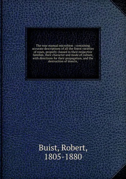 Обложка книги The rose manual microform : containing accurate descriptions of all the finest varieties of roses, properly classed in their respective families, their character and mode of culture, with directions for their propagation, and the destruction of in..., Robert Buist