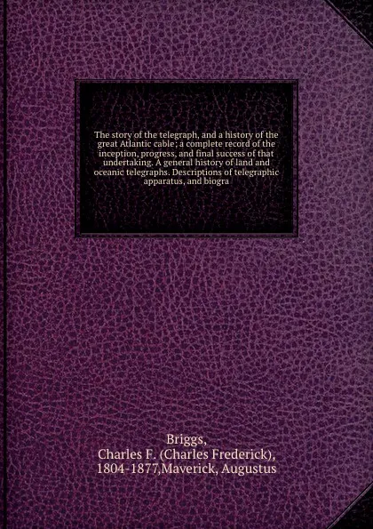 Обложка книги The story of the telegraph, and a history of the great Atlantic cable; a complete record of the inception, progress, and final success of that undertaking. A general history of land and oceanic telegraphs. Descriptions of telegraphic apparatus, an..., Charles Frederick Briggs