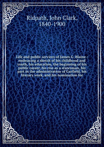 Обложка книги Life and public services of James G. Blaine : embracing a sketch of his childhood and youth, his education, the beginning of his public career, his rise as a statesman, his part in the administration of Garfield, his literary work, and his nominat..., John Clark Ridpath