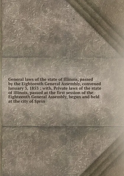 Обложка книги General laws of the state of Illinois, passed by the Eighteenth General Assembly, convened January 3, 1853 ; with, Private laws of the state of Illinois, passed at the first session of the Eighteenth General Assembly, begun and held at the city of..., Illinois. General Assembly