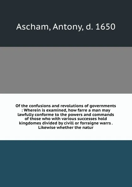 Обложка книги Of the confusions and revolutions of governments : Wherein is examined, how farre a man may lawfully conforme to the powers and commands of those who with various successes hold kingdomes divided by civill or forraigne warrs . Likewise whether the..., Antony Ascham