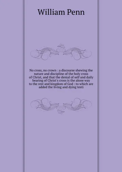 Обложка книги No cross, no crown : a discourse shewing the nature and discipline of the holy cross of Christ, and that the denial of self and daily bearing of Christ's cross is the alone way to the rest and kingdom of God : to which are added the living and dyi..., William Penn