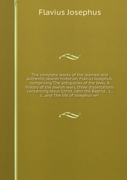 Обложка книги The complete works of the learned and authentic Jewish historian, Flavius Josephus: comprising The antiquities of the Jews, A history of the Jewish wars, three dissertations concerning Jesus Christ, John the Baptist, &c., &c., and The life of Jose..., Flavius Josephus