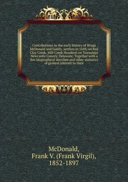 Обложка книги Contributions to the early history of Bryan McDonald and family, settlers in 1689, on Red Clay Creek, Mill Creek Hundred (or Township) Newcastle County, Delaware. Together with a few biographical sketches and other statistics of general interest t..., Frank Virgil McDonald