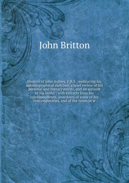 Обложка книги Memoir of John Aubrey, F.R.S., embracing his autobiographical sketches, a brief review of his personal and literary merits, and an account of his works : with extracts from his correspondence, anecdotes of some of his contemporaries, and of the ti..., John Britton