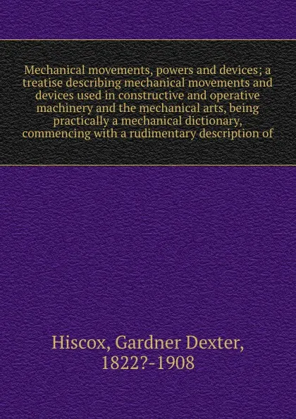 Обложка книги Mechanical movements, powers and devices; a treatise describing mechanical movements and devices used in constructive and operative machinery and the mechanical arts, being practically a mechanical dictionary, commencing with a rudimentary descrip..., Gardner Dexter Hiscox