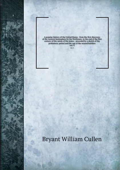 Обложка книги A popular history of the United States : from the first discovery of the western hemisphere by the Northmen, to the end of the first century of the union of the states ; preceded by a sketch of the prehistoric period and the age of the mound build..., Bryant William Cullen