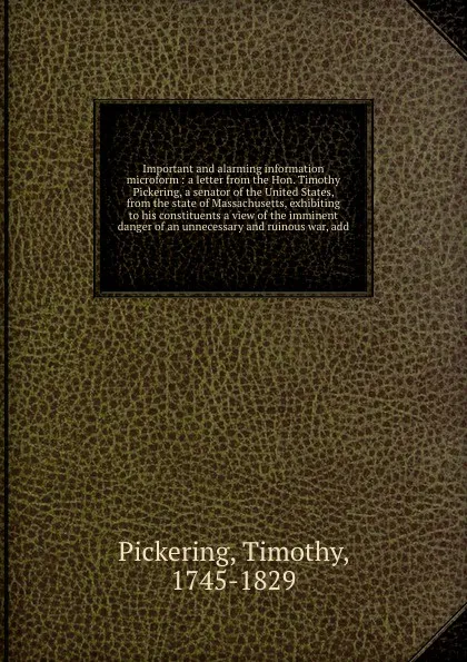 Обложка книги Important and alarming information microform : a letter from the Hon. Timothy Pickering, a senator of the United States, from the state of Massachusetts, exhibiting to his constituents a view of the imminent danger of an unnecessary and ruinous wa..., Timothy Pickering