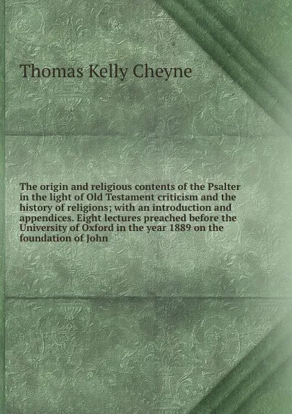 Обложка книги The origin and religious contents of the Psalter in the light of Old Testament criticism and the history of religions; with an introduction and appendices. Eight lectures preached before the University of Oxford in the year 1889 on the foundation ..., T. K. Cheyne