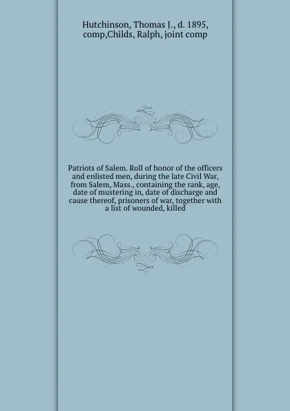 Обложка книги Patriots of Salem. Roll of honor of the officers and enlisted men, during the late Civil War, from Salem, Mass., containing the rank, age, date of mustering in, date of discharge and cause thereof, prisoners of war, together with a list of wounded..., Thomas J. Hutchinson