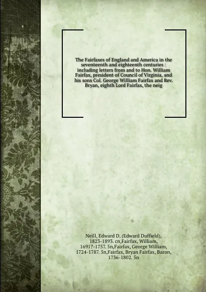 Обложка книги The Fairfaxes of England and America in the seventeenth and eighteenth centuries : including letters from and to Hon. William Fairfax, president of Council of Virginia, and his sons Col. George William Fairfax and Rev. Bryan, eighth Lord Fairfax, ..., Edward Duffield Neill