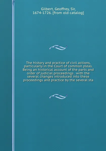 Обложка книги The history and practice of civil actions, particularly in the Court of common pleas. Being an historical account of the parts and order of judicial proceedings . with the several changes introduced into these proceedings and practice by the sever..., Geoffrey Gilbert