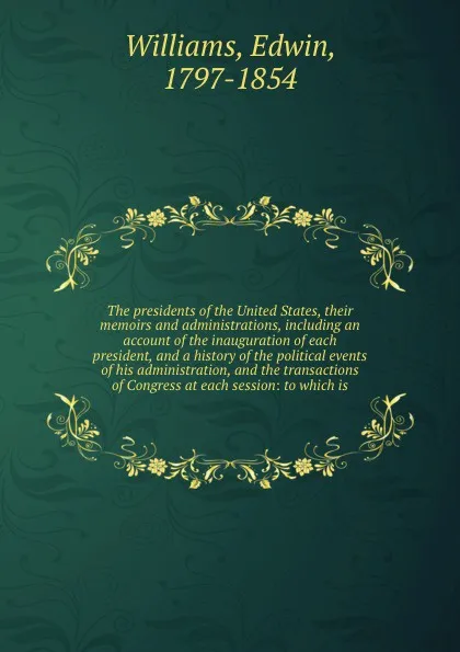 Обложка книги The presidents of the United States, their memoirs and administrations, including an account of the inauguration of each president, and a history of the political events of his administration, and the transactions of Congress at each session: to w..., Edwin Williams