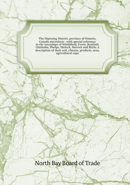 Обложка книги The Nipissing District, province of Ontario, Canada microform : with special reference to the townships of Widdifield, Ferris, Bonfield, Chisholm, Phelps, Mulock, Merrick and Blyth: a description of their soil, climate, products, area, agricultura..., North Bay Board of Trade