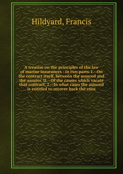 Обложка книги A treatise on the principles of the law of marine insurances : in two parts. I.--On the contract itself, between the assured and the assurer. II.--Of the causes which vacate that contract. 2.--In what cases the assured is entitled to recover back ..., Francis Hildyard