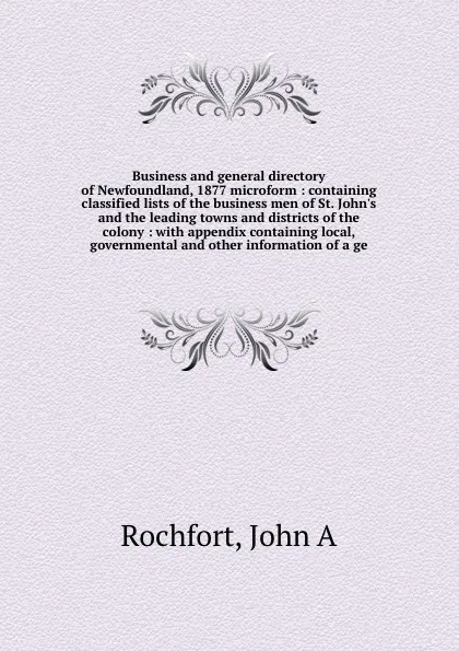 Обложка книги Business and general directory of Newfoundland, 1877 microform : containing classified lists of the business men of St. John's and the leading towns and districts of the colony : with appendix containing local, governmental and other information o..., John A. Rochfort