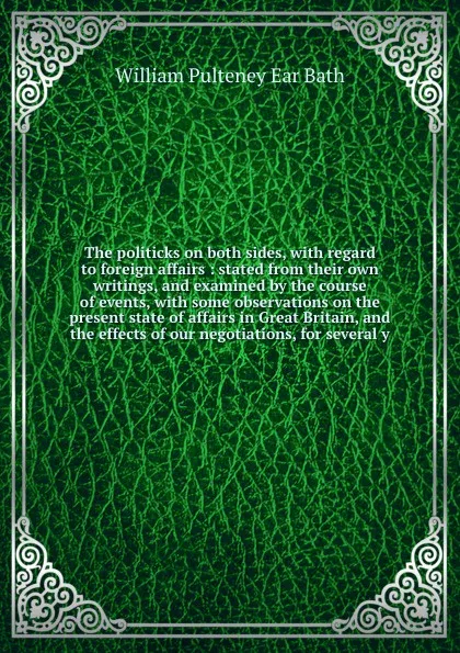 Обложка книги The politicks on both sides, with regard to foreign affairs : stated from their own writings, and examined by the course of events, with some observations on the present state of affairs in Great Britain, and the effects of our negotiations, for s..., William Pulteney Ear Bath