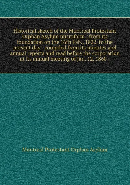 Обложка книги Historical sketch of the Montreal Protestant Orphan Asylum microform : from its foundation on the 16th Feb., 1822, to the present day : compiled from its minutes and annual reports and read before the corporation at its annual meeting of Jan. 12, ..., Montreal Protestant Orphan Asylum