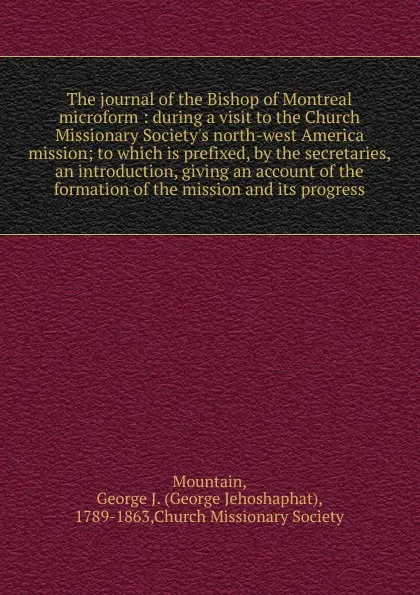 Обложка книги The journal of the Bishop of Montreal microform : during a visit to the Church Missionary Society's north-west America mission; to which is prefixed, by the secretaries, an introduction, giving an account of the formation of the mission and its pr..., George Jehoshaphat Mountain