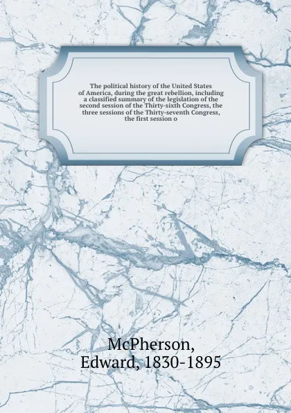 Обложка книги The political history of the United States of America, during the great rebellion, including a classified summary of the legislation of the second session of the Thirty-sixth Congress, the three sessions of the Thirty-seventh Congress, the first s..., Edward McPherson